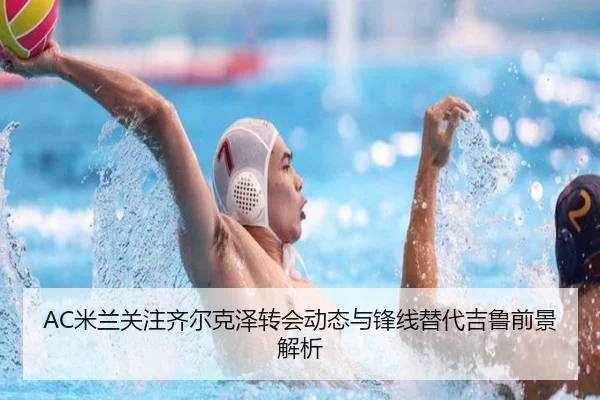 AC米兰关注齐尔克泽转会动态与锋线替代吉鲁前景解析