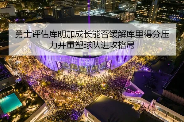 勇士评估库明加成长能否缓解库里得分压力并重塑球队进攻格局