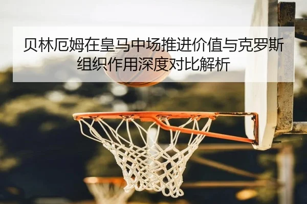 贝林厄姆在皇马中场推进价值与克罗斯组织作用深度对比解析