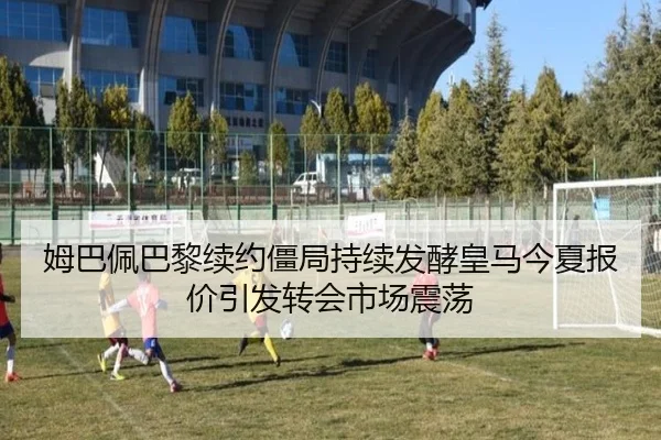 姆巴佩巴黎续约僵局持续发酵皇马今夏报价引发转会市场震荡