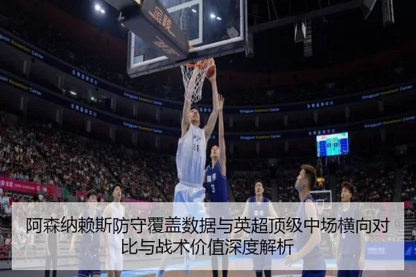 阿森纳赖斯防守覆盖数据与英超顶级中场横向对比与战术价值深度解析