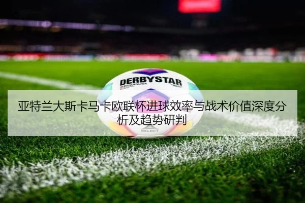 亚特兰大斯卡马卡欧联杯进球效率与战术价值深度分析及趋势研判