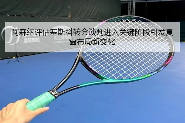 阿森纳评估塞斯科转会谈判进入关键阶段引发夏窗布局新变化