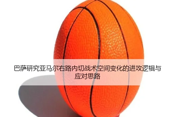 巴萨研究亚马尔右路内切战术空间变化的进攻逻辑与应对思路