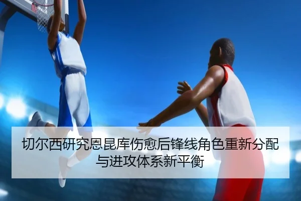 切尔西研究恩昆库伤愈后锋线角色重新分配与进攻体系新平衡