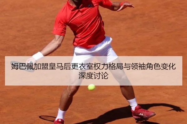 姆巴佩加盟皇马后更衣室权力格局与领袖角色变化深度讨论