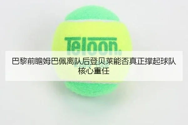 巴黎前瞻姆巴佩离队后登贝莱能否真正撑起球队核心重任