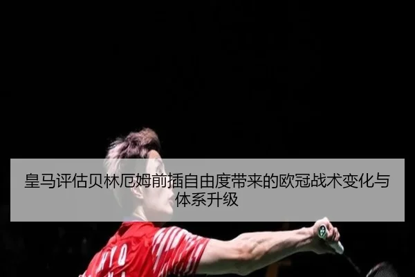 皇马评估贝林厄姆前插自由度带来的欧冠战术变化与体系升级