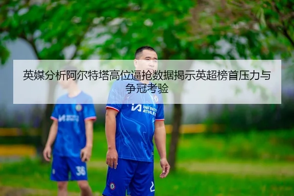 英媒分析阿尔特塔高位逼抢数据揭示英超榜首压力与争冠考验