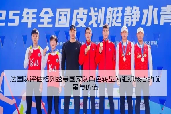 法国队评估格列兹曼国家队角色转型为组织核心的前景与价值
